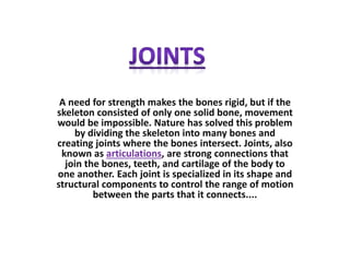 A need for strength makes the bones rigid, but if the
skeleton consisted of only one solid bone, movement
would be impossible. Nature has solved this problem
by dividing the skeleton into many bones and
creating joints where the bones intersect. Joints, also
known as articulations, are strong connections that
join the bones, teeth, and cartilage of the body to
one another. Each joint is specialized in its shape and
structural components to control the range of motion
between the parts that it connects....
 