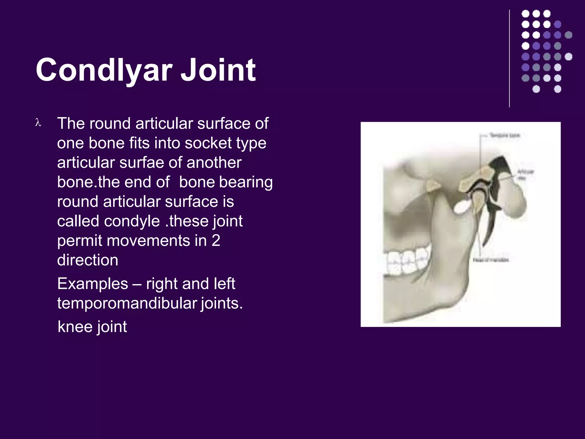 Condlyar Joint
 The round articular surface of
one bone fits into socket type
articular surfae of another
bone.the end of bone bearing
round articular surface is
called condyle .these joint
permit movements in 2
direction
Examples – right and left
temporomandibular joints.
knee joint
 