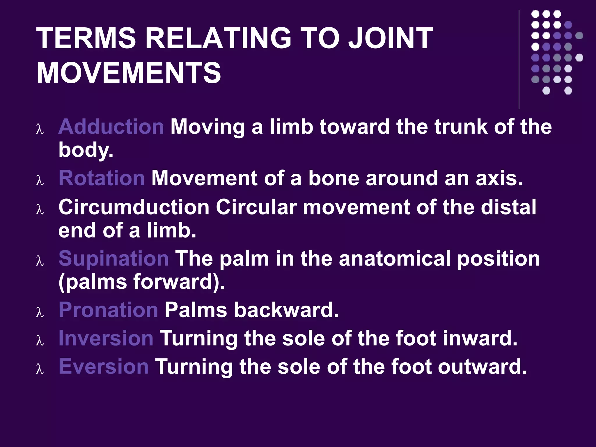 TERMS RELATING TO JOINT
MOVEMENTS
 Adduction Moving a limb toward the trunk of the
body.
 Rotation Movement of a bone around an axis.
 Circumduction Circular movement of the distal
end of a limb.
 Supination The palm in the anatomical position
(palms forward).
 Pronation Palms backward.
 Inversion Turning the sole of the foot inward.
 Eversion Turning the sole of the foot outward.
 