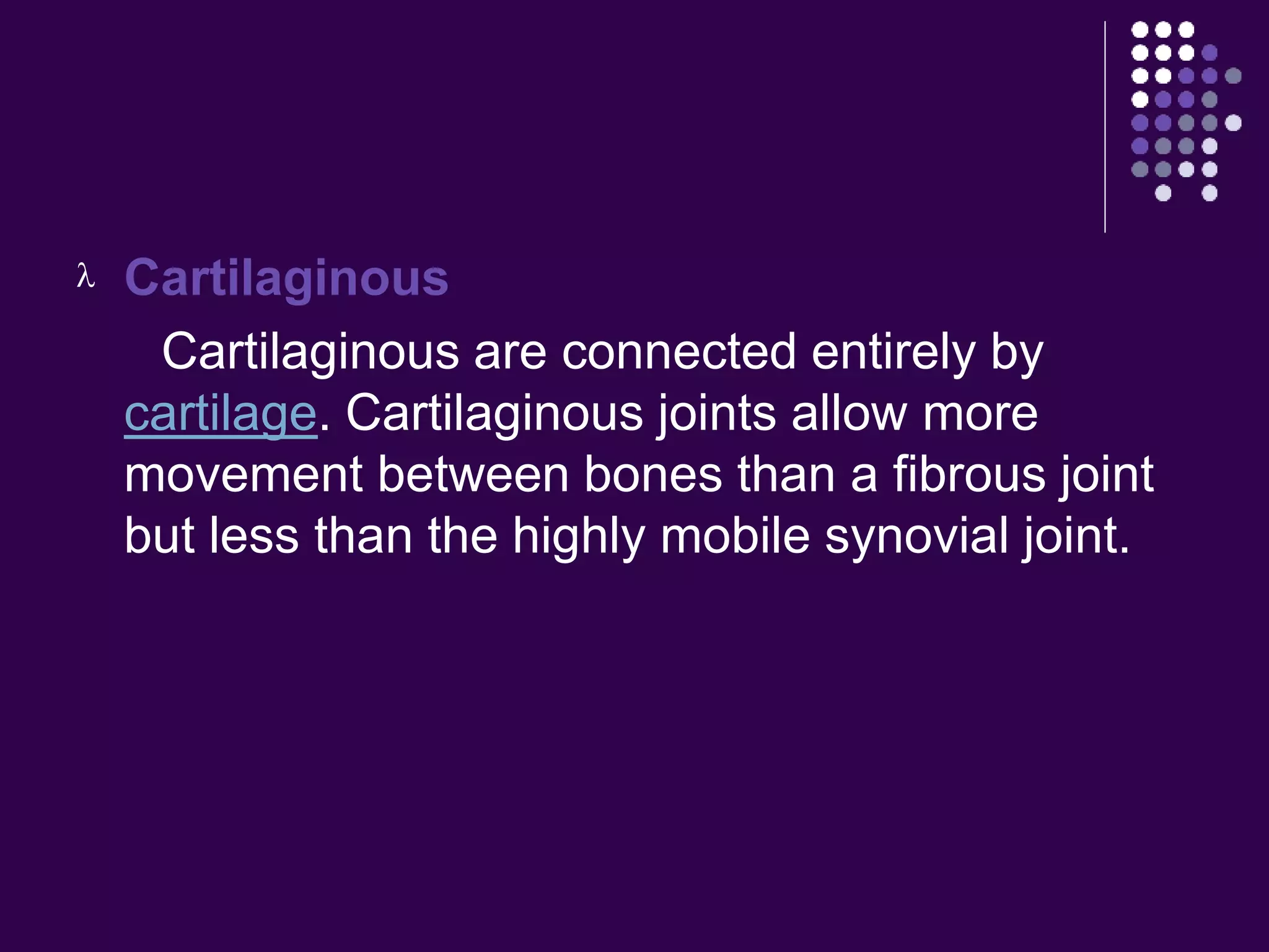  Cartilaginous
Cartilaginous are connected entirely by
cartilage. Cartilaginous joints allow more
movement between bones than a fibrous joint
but less than the highly mobile synovial joint.
 