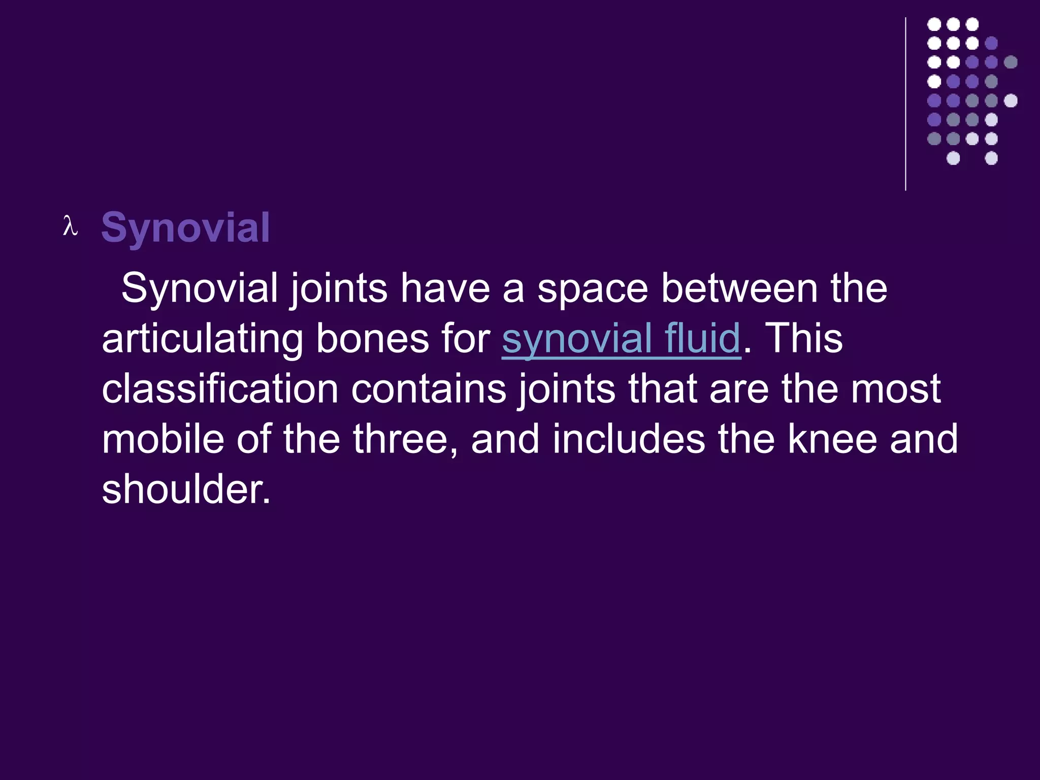  Synovial
Synovial joints have a space between the
articulating bones for synovial fluid. This
classification contains joints that are the most
mobile of the three, and includes the knee and
shoulder.
 