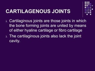 CARTILAGENOUS JOINTS
 Cartilaginous joints are those joints in which
the bone forming joints are united by means
of either hyaline cartilage or fibro cartilage
 The cartilaginous joints also lack the joint
cavity.
 