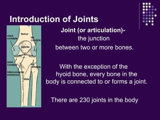 Introduction of Joints
Joint (or articulation)-
the junction
between two or more bones.
With the exception of the
hyoid bone, every bone in the
body is connected to or forms a joint.
There are 230 joints in the body
 