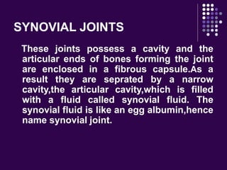 SYNOVIAL JOINTS
These joints possess a cavity and the
articular ends of bones forming the joint
are enclosed in a fibrous capsule.As a
result they are seprated by a narrow
cavity,the articular cavity,which is filled
with a fluid called synovial fluid. The
synovial fluid is like an egg albumin,hence
name synovial joint.
 