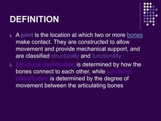DEFINITION
 A joint is the location at which two or more bones
make contact. They are constructed to allow
movement and provide mechanical support, and
are classified structurally and functionally.
 Structural classification is determined by how the
bones connect to each other, while functional
classification is determined by the degree of
movement between the articulating bones
 