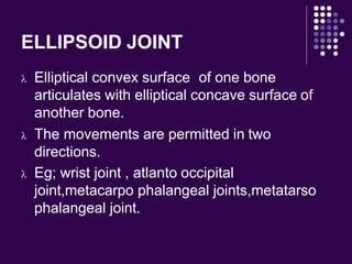 ELLIPSOID JOINT
 Elliptical convex surface of one bone
articulates with elliptical concave surface of
another bone.
 The movements are permitted in two
directions.
 Eg; wrist joint , atlanto occipital
joint,metacarpo phalangeal joints,metatarso
phalangeal joint.
 