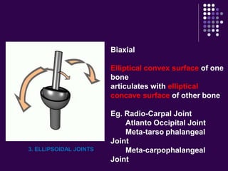 3. ELLIPSOIDAL JOINTS
Biaxial
Elliptical convex surface of one
bone
articulates with elliptical
concave surface of other bone
Eg. Radio-Carpal Joint
Atlanto Occipital Joint
Meta-tarso phalangeal
Joint
Meta-carpophalangeal
Joint
 