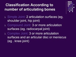 Classification According to
number of articulating bones
 Simple Joint: 2 articulation surfaces (eg.
shoulder joint, hip joint)
 Compound Joint: 3 or more articulation
surfaces (eg. radiocarpal joint)
 Complex Joint: 3 or more articulation
surfaces and an articular disc or meniscus
(eg . knee joint)
 