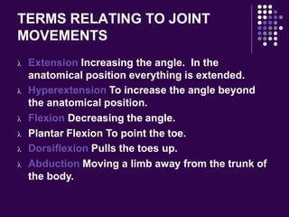 TERMS RELATING TO JOINT
MOVEMENTS
 Extension Increasing the angle. In the
anatomical position everything is extended.
 Hyperextension To increase the angle beyond
the anatomical position.
 Flexion Decreasing the angle.
 Plantar Flexion To point the toe.
 Dorsiflexion Pulls the toes up.
 Abduction Moving a limb away from the trunk of
the body.
 