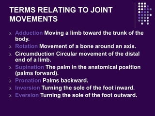 TERMS RELATING TO JOINT
MOVEMENTS
 Adduction Moving a limb toward the trunk of the
body.
 Rotation Movement of a bone around an axis.
 Circumduction Circular movement of the distal
end of a limb.
 Supination The palm in the anatomical position
(palms forward).
 Pronation Palms backward.
 Inversion Turning the sole of the foot inward.
 Eversion Turning the sole of the foot outward.
 