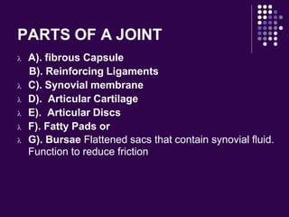 PARTS OF A JOINT
 A). fibrous Capsule
B). Reinforcing Ligaments
 C). Synovial membrane
 D). Articular Cartilage
 E). Articular Discs
 F). Fatty Pads or
 G). Bursae Flattened sacs that contain synovial fluid.
Function to reduce friction
 