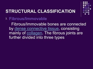 STRUCTURAL CLASSIFICATION
 Fibrous/Immovable
Fibrous/Immovable bones are connected
by dense connective tissue, consisting
mainly of collagen. The fibrous joints are
further divided into three types
 