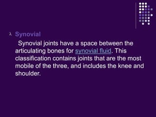  Synovial
Synovial joints have a space between the
articulating bones for synovial fluid. This
classification contains joints that are the most
mobile of the three, and includes the knee and
shoulder.
 