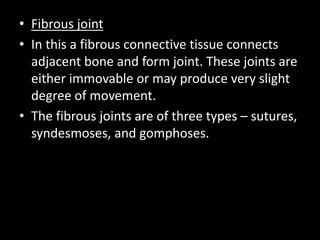 • Fibrous joint
• In this a fibrous connective tissue connects
adjacent bone and form joint. These joints are
either immovable or may produce very slight
degree of movement.
• The fibrous joints are of three types – sutures,
syndesmoses, and gomphoses.
 
