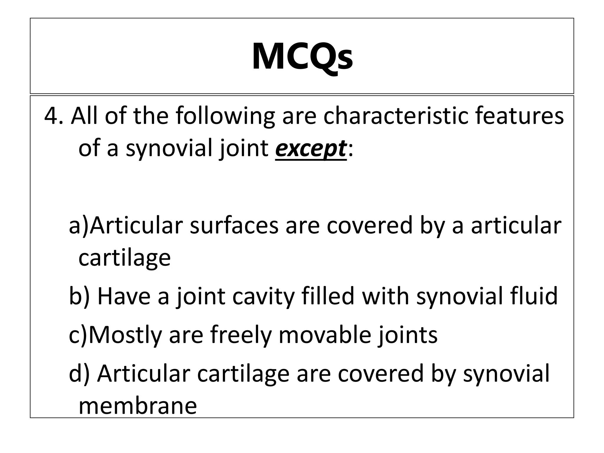 MCQs
4. All of the following are characteristic features
of a synovial joint except:
a)Articular surfaces are covered by a articular
cartilage
b) Have a joint cavity filled with synovial fluid
c)Mostly are freely movable joints
d) Articular cartilage are covered by synovial
membrane
 