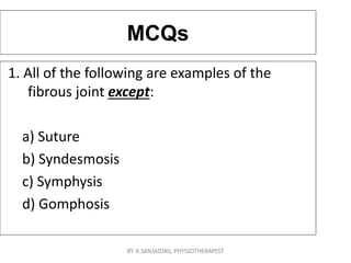 MCQs
1. All of the following are examples of the
fibrous joint except:
a) Suture
b) Syndesmosis
c) Symphysis
d) Gomphosis
BY K.SANJAIDAS, PHYSIOTHERAPIST
 