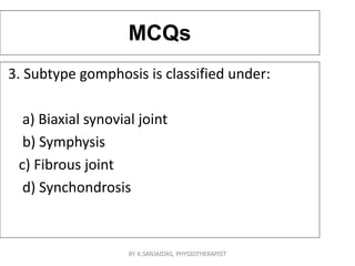 MCQs
3. Subtype gomphosis is classified under:
a) Biaxial synovial joint
b) Symphysis
c) Fibrous joint
d) Synchondrosis
BY K.SANJAIDAS, PHYSIOTHERAPIST
 