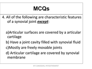 MCQs
4. All of the following are characteristic features
of a synovial joint except:
a)Articular surfaces are covered by a articular
cartilage
b) Have a joint cavity filled with synovial fluid
c)Mostly are freely movable joints
d) Articular cartilage are covered by synovial
membrane
BY K.SANJAIDAS, PHYSIOTHERAPIST
 