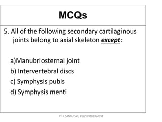 MCQs
5. All of the following secondary cartilaginous
joints belong to axial skeleton except:
a)Manubriosternal joint
b) Intervertebral discs
c) Symphysis pubis
d) Symphysis menti
BY K.SANJAIDAS, PHYSIOTHERAPIST
 