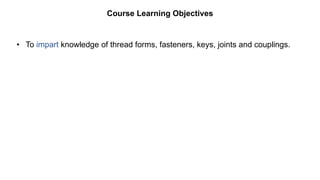 • To impart knowledge of thread forms, fasteners, keys, joints and couplings.
Course Learning Objectives
 