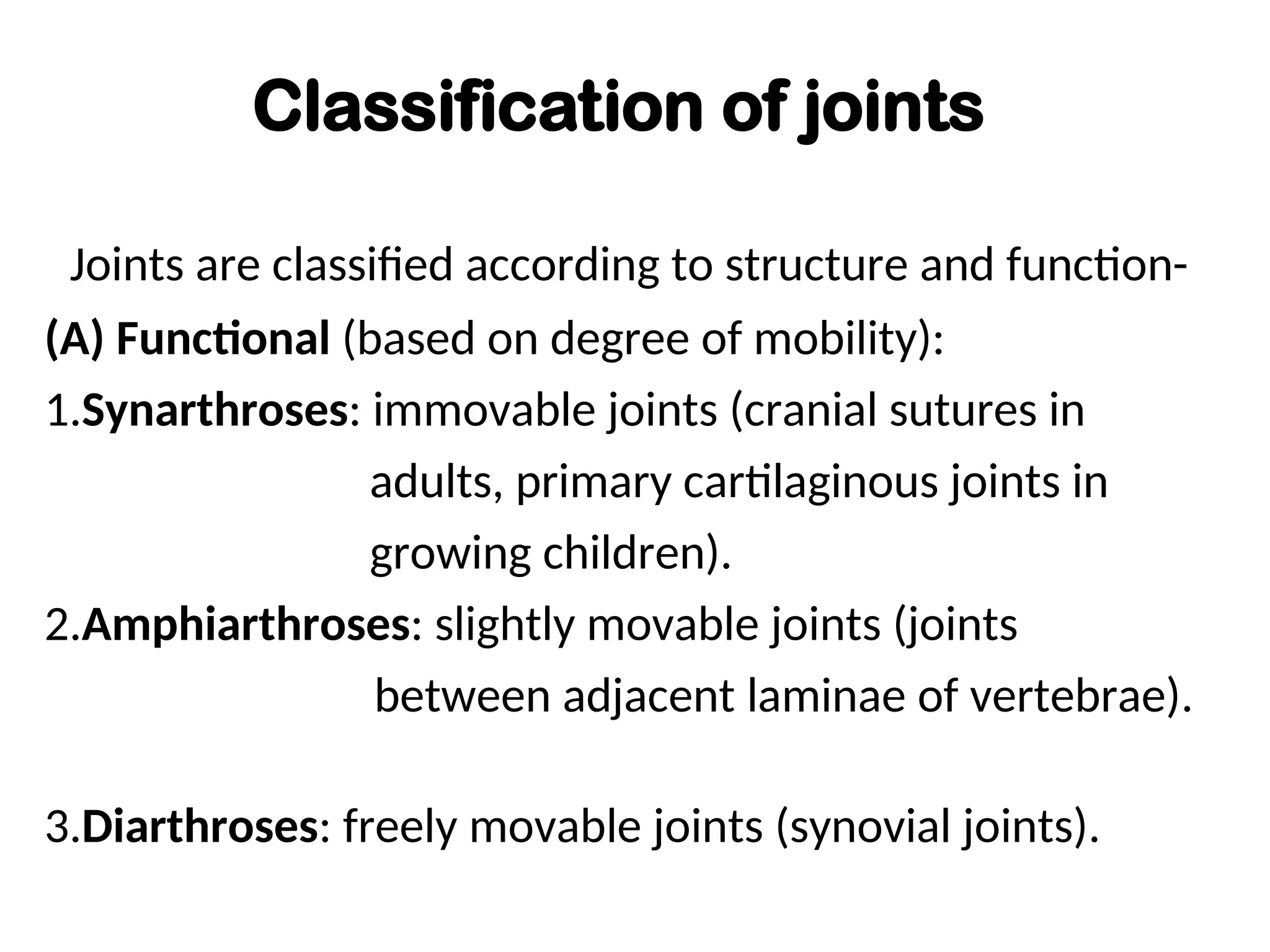 Classification of joints
Joints are classified according to structure and function-
(A) Functional (based on degree of mobility):
1.Synarthroses: immovable joints (cranial sutures in
adults, primary cartilaginous joints in
growing children).
2.Amphiarthroses: slightly movable joints (joints
between adjacent laminae of vertebrae).
3.Diarthroses: freely movable joints (synovial joints).
 