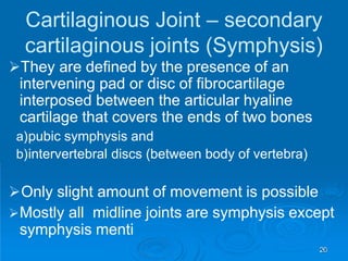 Cartilaginous Joint – secondary
cartilaginous joints (Symphysis)
They are defined by the presence of an
intervening pad or disc of fibrocartilage
interposed between the articular hyaline
cartilage that covers the ends of two bones
a)pubic symphysis and
b)intervertebral discs (between body of vertebra)
Only slight amount of movement is possible
Mostly all midline joints are symphysis except
symphysis menti
20
 