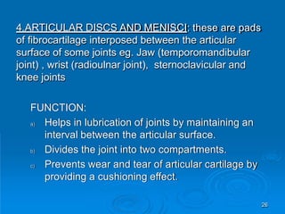 4.ARTICULAR DISCS AND MENISCI: these are pads
of fibrocartilage interposed between the articular
surface of some joints eg. Jaw (temporomandibular
joint) , wrist (radioulnar joint), sternoclavicular and
knee joints
FUNCTION:
a) Helps in lubrication of joints by maintaining an
interval between the articular surface.
b) Divides the joint into two compartments.
c) Prevents wear and tear of articular cartilage by
providing a cushioning effect.
26
 