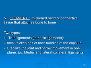 5. . LIGAMENT : thickened band of connective
tissue that attaches bone to bone
Two types:
a) True ligaments (intrinsic ligaments):
• local thickenings of fiber bundles of the capsule,
• Stabilize the joint and permit movement in one
plane. Eg. Medial and lateral collateral ligaments.
28
 