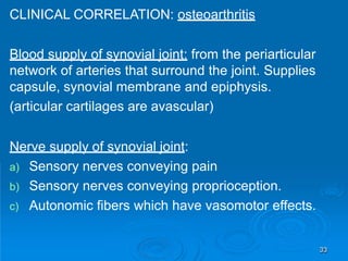 CLINICAL CORRELATION: osteoarthritis
Blood supply of synovial joint: from the periarticular
network of arteries that surround the joint. Supplies
capsule, synovial membrane and epiphysis.
(articular cartilages are avascular)
Nerve supply of synovial joint:
a) Sensory nerves conveying pain
b) Sensory nerves conveying proprioception.
c) Autonomic fibers which have vasomotor effects.
33
 