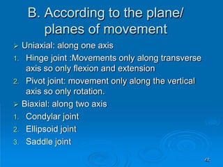 B. According to the plane/
planes of movement
45
 Uniaxial: along one axis
1. Hinge joint :Movements only along transverse
axis so only flexion and extension
2. Pivot joint: movement only along the vertical
axis so only rotation.
 Biaxial: along two axis
1. Condylar joint
2. Ellipsoid joint
3. Saddle joint
 