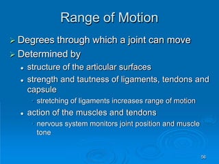 Range of Motion
56
 Degrees through which a joint can move
 Determined by
 structure of the articular surfaces
 strength and tautness of ligaments, tendons and
capsule
• stretching of ligaments increases range of motion
 action of the muscles and tendons
• nervous system monitors joint position and muscle
tone
 