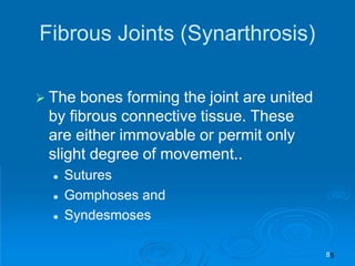 Fibrous Joints (Synarthrosis)
 The bones forming the joint are united
by fibrous connective tissue. These
are either immovable or permit only
slight degree of movement..
 Sutures
 Gomphoses and
 Syndesmoses
8
 