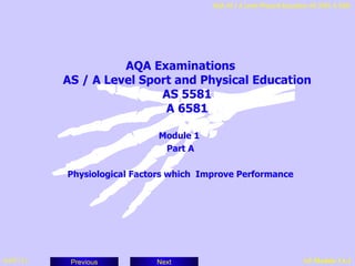 AQA AS / A Level Physical Education AS 5581 A 6581




                     AQA Examinations
           AS / A Level Sport and Physical Education
                           AS 5581
                            A 6581

                             Module 1
                              Part A

           Physiological Factors which Improve Performance




04/07/11    Previous         Next                                        AS Module 1A.1
 