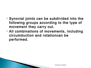  Synovial joints can be subdivided into the
following groups according to the type of
movement they carry out.
 All combinations of movements, including
circumduction and rotationcan be
performed.
Tanveer Saeed
 