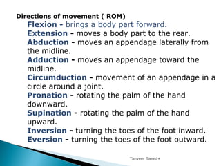 Tanveer Saeed+
Directions of movement ( ROM)
Flexion - brings a body part forward.
Extension - moves a body part to the rear.
Abduction - moves an appendage laterally from
the midline.
Adduction - moves an appendage toward the
midline.
Circumduction - movement of an appendage in a
circle around a joint.
Pronation - rotating the palm of the hand
downward.
Supination - rotating the palm of the hand
upward.
Inversion - turning the toes of the foot inward.
Eversion - turning the toes of the foot outward.
 