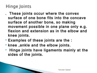 . These joints occur where the convex
surface of one bone fits into the concave
surface of another bone, so making
movement possible in one plane only e.g.
flexion and extension as in the elbow and
knee joints.
 Examples of these joints are the :
 knee ,ankle and the elbow joints.
 Hinge joints have ligaments mainly at the
sides of the joints.
Tanveer Saeed
 