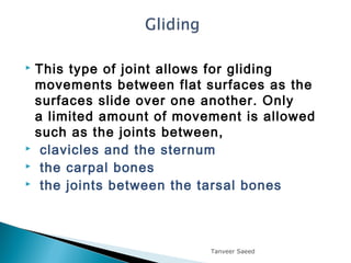  This type of joint allows for gliding
movements between flat surfaces as the
surfaces slide over one another. Only
a limited amount of movement is allowed
such as the joints between,
 clavicles and the sternum
 the carpal bones
 the joints between the tarsal bones 
Tanveer Saeed
 