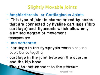  Amphiarthrosis or Cartilaginous Joints
 This type of joint is characterized by bones
that are connected by hyaline cartilage (fibro
cartilage) and  ligaments which allow only
a limited degree of movement.
Examples are
 the vertebrae
  cartilage in the symphysis which binds the
pubic bones together
 cartilage in the joint between the sacrum
and the hip bone.
 The ribs that connect to the sternum.
Tanveer Saeed
 