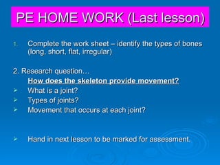 PE HOME WORK (Last lesson) Complete the work sheet – identify the types of bones (long, short, flat, irregular) 2. Research question… How does the skeleton provide movement? What is a joint? Types of joints? Movement that occurs at each joint? Hand in next lesson to be marked for assessment. 