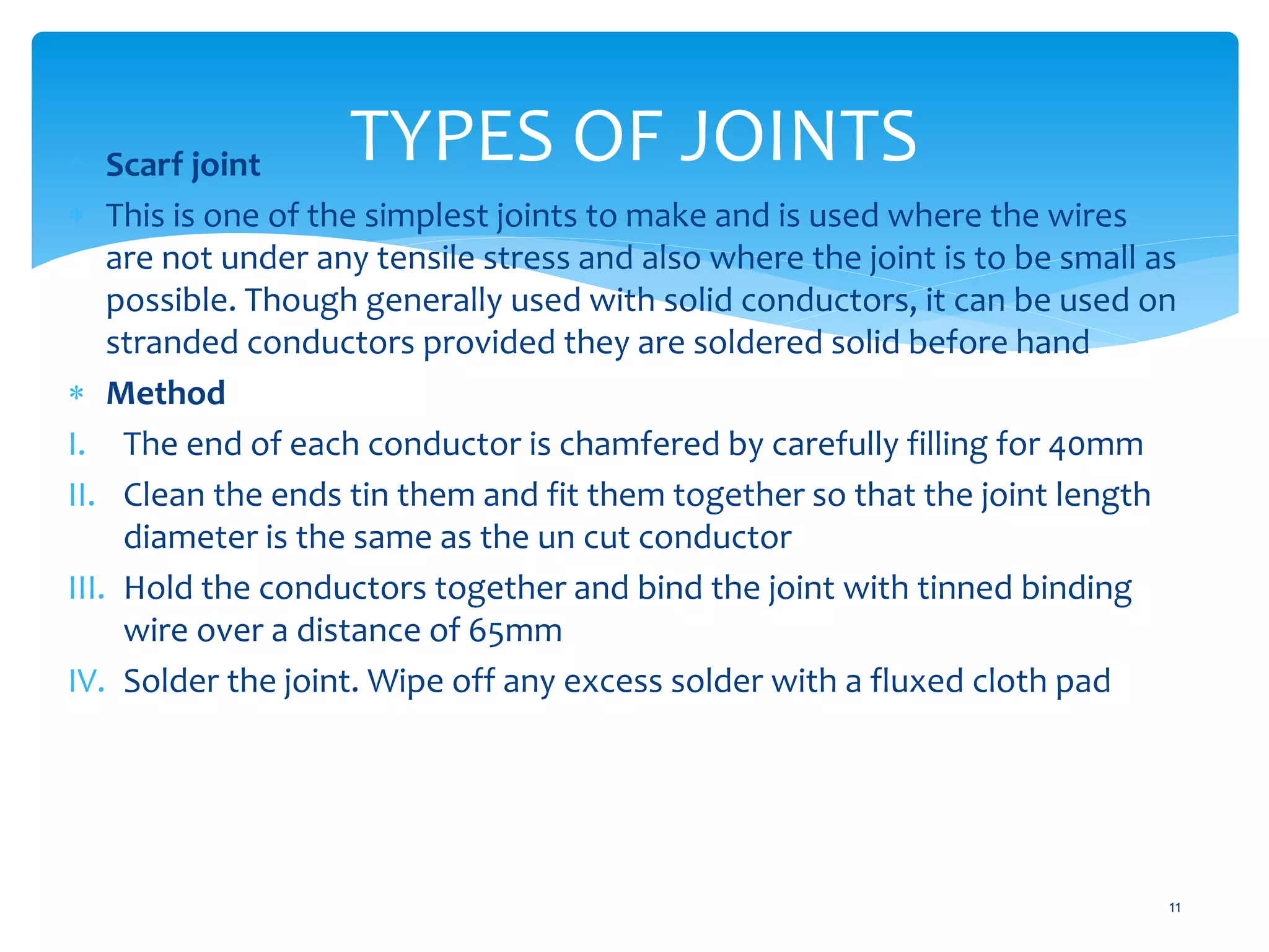 TYPES OF JOINTS
11
 Scarf joint
 This is one of the simplest joints to make and is used where the wires
are not under any tensile stress and also where the joint is to be small as
possible. Though generally used with solid conductors, it can be used on
stranded conductors provided they are soldered solid before hand
 Method
I. The end of each conductor is chamfered by carefully filling for 40mm
II. Clean the ends tin them and fit them together so that the joint length
diameter is the same as the un cut conductor
III. Hold the conductors together and bind the joint with tinned binding
wire over a distance of 65mm
IV. Solder the joint. Wipe off any excess solder with a fluxed cloth pad
 