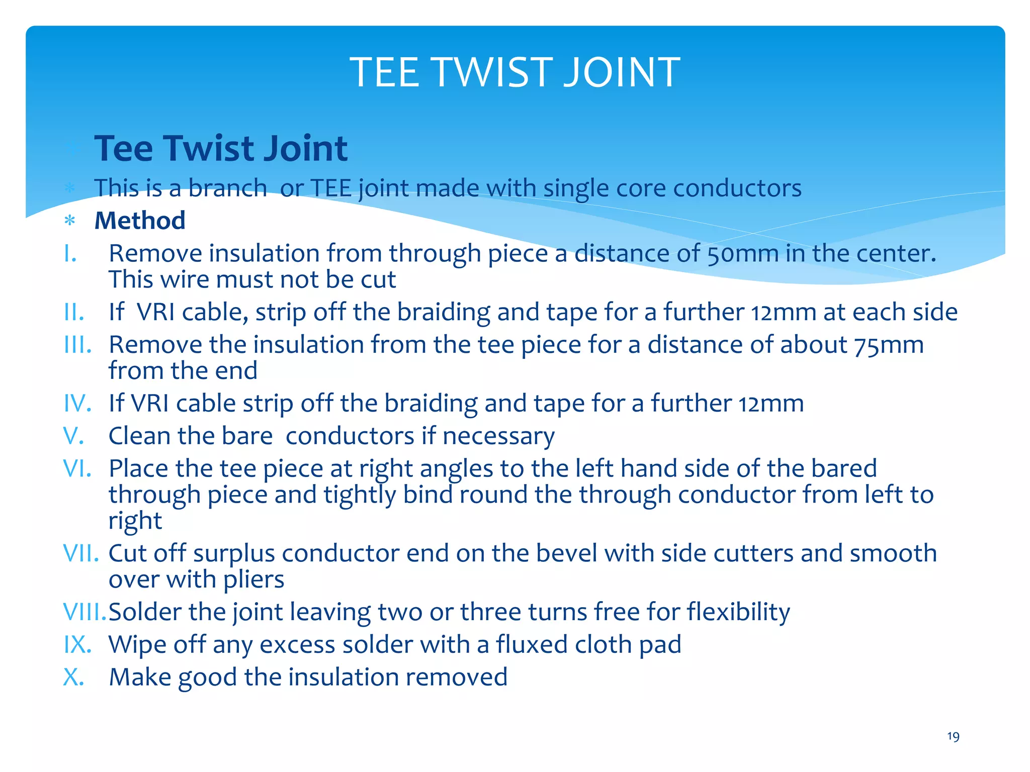 TEE TWIST JOINT
19
 Tee Twist Joint
 This is a branch or TEE joint made with single core conductors
 Method
I. Remove insulation from through piece a distance of 50mm in the center.
This wire must not be cut
II. If VRI cable, strip off the braiding and tape for a further 12mm at each side
III. Remove the insulation from the tee piece for a distance of about 75mm
from the end
IV. If VRI cable strip off the braiding and tape for a further 12mm
V. Clean the bare conductors if necessary
VI. Place the tee piece at right angles to the left hand side of the bared
through piece and tightly bind round the through conductor from left to
right
VII. Cut off surplus conductor end on the bevel with side cutters and smooth
over with pliers
VIII.Solder the joint leaving two or three turns free for flexibility
IX. Wipe off any excess solder with a fluxed cloth pad
X. Make good the insulation removed
 