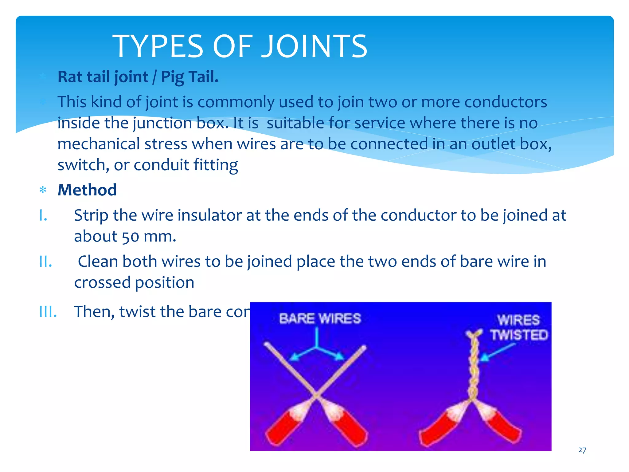 TYPES OF JOINTS
27
 Rat tail joint / Pig Tail.
 This kind of joint is commonly used to join two or more conductors
inside the junction box. It is suitable for service where there is no
mechanical stress when wires are to be connected in an outlet box,
switch, or conduit fitting
 Method
I. Strip the wire insulator at the ends of the conductor to be joined at
about 50 mm.
II. Clean both wires to be joined place the two ends of bare wire in
crossed position
III. Then, twist the bare conductors about five to seven times.
 