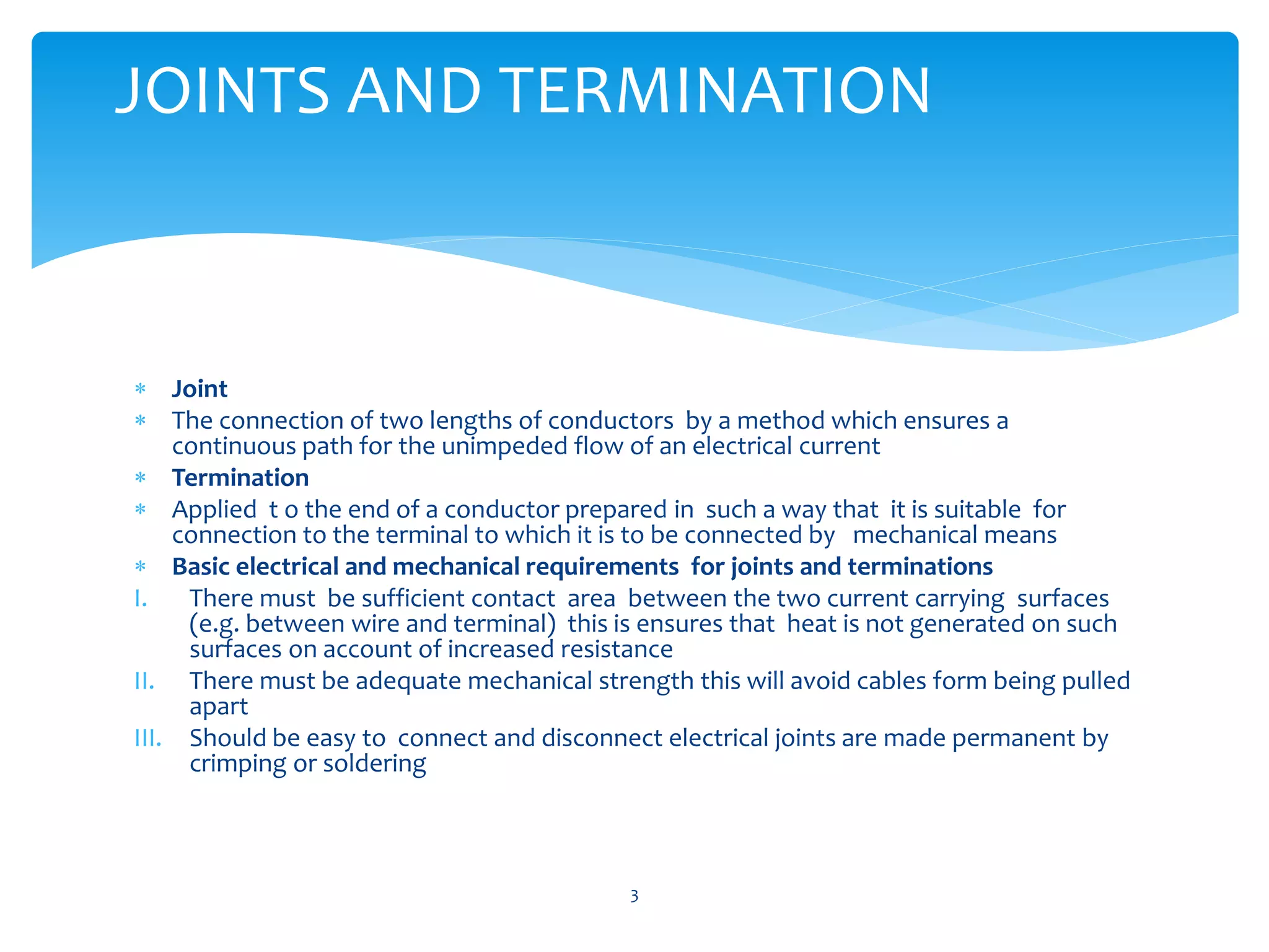  Joint
 The connection of two lengths of conductors by a method which ensures a
continuous path for the unimpeded flow of an electrical current
 Termination
 Applied t o the end of a conductor prepared in such a way that it is suitable for
connection to the terminal to which it is to be connected by mechanical means
 Basic electrical and mechanical requirements for joints and terminations
I. There must be sufficient contact area between the two current carrying surfaces
(e.g. between wire and terminal) this is ensures that heat is not generated on such
surfaces on account of increased resistance
II. There must be adequate mechanical strength this will avoid cables form being pulled
apart
III. Should be easy to connect and disconnect electrical joints are made permanent by
crimping or soldering
3
JOINTS AND TERMINATION
 
