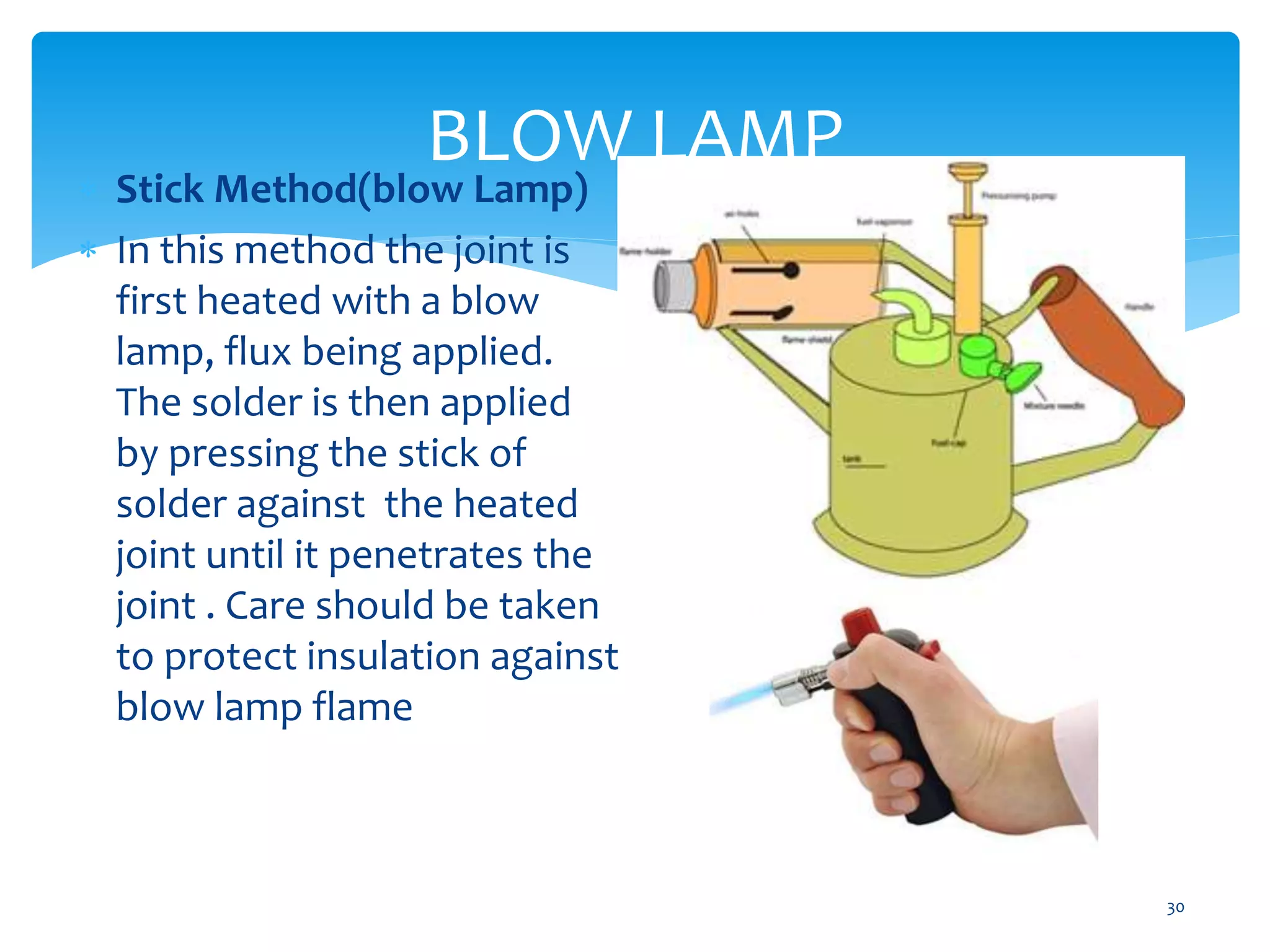 BLOW LAMP
30
 Stick Method(blow Lamp)
 In this method the joint is
first heated with a blow
lamp, flux being applied.
The solder is then applied
by pressing the stick of
solder against the heated
joint until it penetrates the
joint . Care should be taken
to protect insulation against
blow lamp flame
 