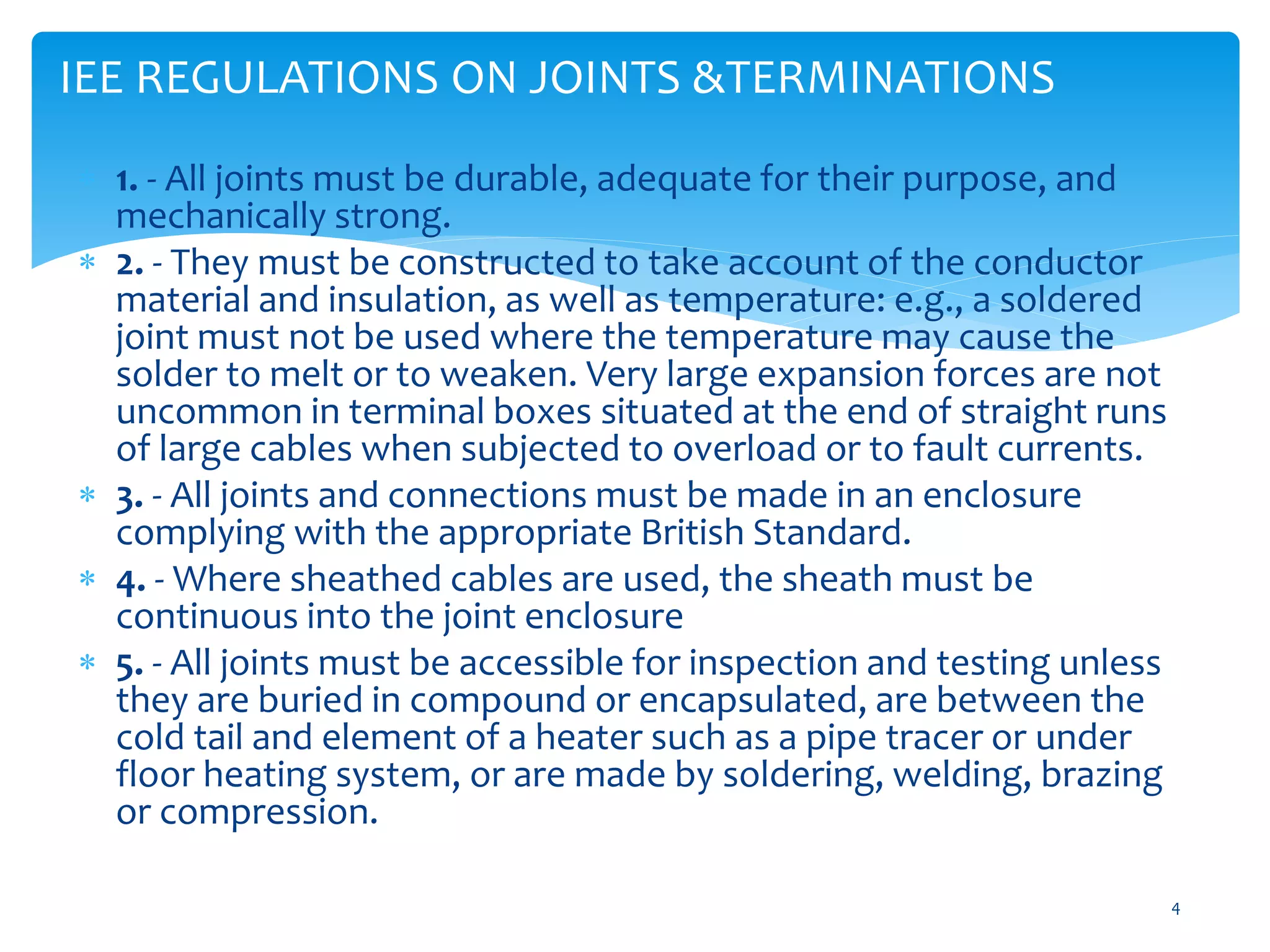 IEE REGULATIONS ON JOINTS &TERMINATIONS
4
 1. - All joints must be durable, adequate for their purpose, and
mechanically strong.
 2. - They must be constructed to take account of the conductor
material and insulation, as well as temperature: e.g., a soldered
joint must not be used where the temperature may cause the
solder to melt or to weaken. Very large expansion forces are not
uncommon in terminal boxes situated at the end of straight runs
of large cables when subjected to overload or to fault currents.
 3. - All joints and connections must be made in an enclosure
complying with the appropriate British Standard.
 4. - Where sheathed cables are used, the sheath must be
continuous into the joint enclosure
 5. - All joints must be accessible for inspection and testing unless
they are buried in compound or encapsulated, are between the
cold tail and element of a heater such as a pipe tracer or under
floor heating system, or are made by soldering, welding, brazing
or compression.
 