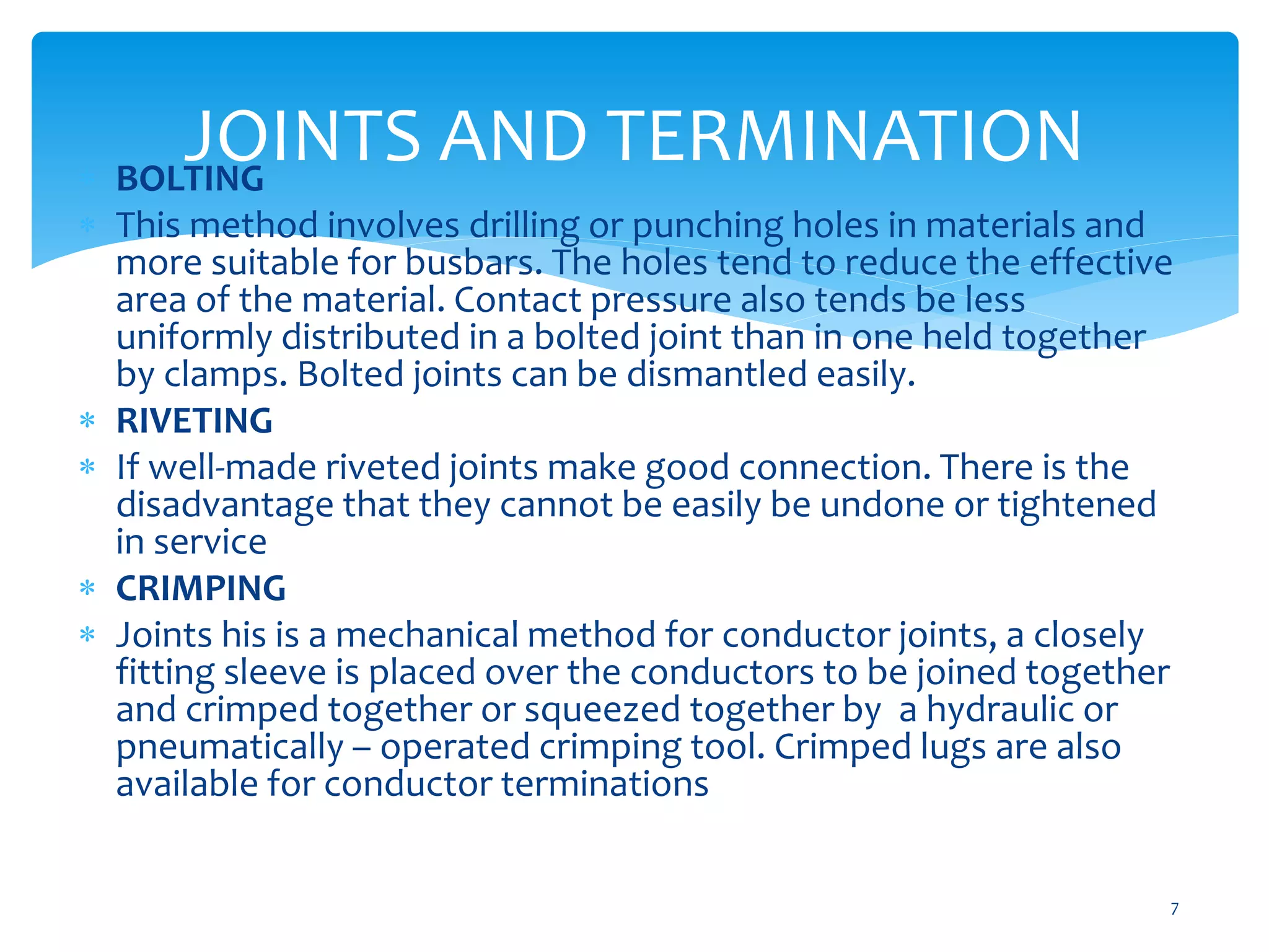 JOINTS AND TERMINATION
7
 BOLTING
 This method involves drilling or punching holes in materials and
more suitable for busbars. The holes tend to reduce the effective
area of the material. Contact pressure also tends be less
uniformly distributed in a bolted joint than in one held together
by clamps. Bolted joints can be dismantled easily.
 RIVETING
 If well-made riveted joints make good connection. There is the
disadvantage that they cannot be easily be undone or tightened
in service
 CRIMPING
 Joints his is a mechanical method for conductor joints, a closely
fitting sleeve is placed over the conductors to be joined together
and crimped together or squeezed together by a hydraulic or
pneumatically – operated crimping tool. Crimped lugs are also
available for conductor terminations
 