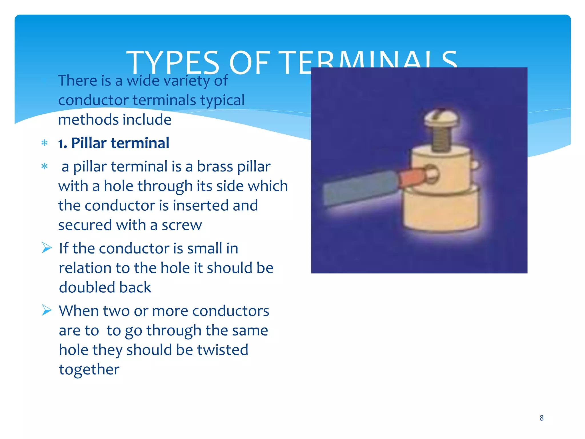 TYPES OF TERMINALS
8
 There is a wide variety of
conductor terminals typical
methods include
 1. Pillar terminal
 a pillar terminal is a brass pillar
with a hole through its side which
the conductor is inserted and
secured with a screw
 If the conductor is small in
relation to the hole it should be
doubled back
 When two or more conductors
are to to go through the same
hole they should be twisted
together
 Care should be taken not to
damage the conductor by
excessive tightening
 
