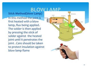 BLOW LAMP
30
 Stick Method(blow Lamp)
 In this method the joint is
first heated with a blow
lamp, flux being applied.
The solder is then applied
by pressing the stick of
solder against the heated
joint until it penetrates the
joint . Care should be taken
to protect insulation against
blow lamp flame
 