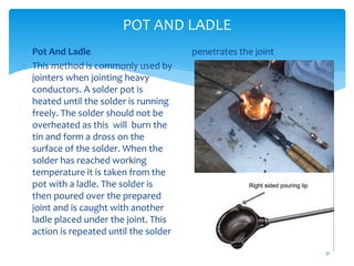 POT AND LADLE
31
 Pot And Ladle
 This method is commonly used by
jointers when jointing heavy
conductors. A solder pot is
heated until the solder is running
freely. The solder should not be
overheated as this will burn the
tin and form a dross on the
surface of the solder. When the
solder has reached working
temperature it is taken from the
pot with a ladle. The solder is
then poured over the prepared
joint and is caught with another
ladle placed under the joint. This
action is repeated until the solder
penetrates the joint
 