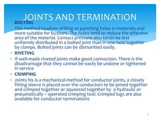 JOINTS AND TERMINATION
7
 BOLTING
 This method involves drilling or punching holes in materials and
more suitable for busbars. The holes tend to reduce the effective
area of the material. Contact pressure also tends be less
uniformly distributed in a bolted joint than in one held together
by clamps. Bolted joints can be dismantled easily.
 RIVETING
 If well-made riveted joints make good connection. There is the
disadvantage that they cannot be easily be undone or tightened
in service
 CRIMPING
 Joints his is a mechanical method for conductor joints, a closely
fitting sleeve is placed over the conductors to be joined together
and crimped together or squeezed together by a hydraulic or
pneumatically – operated crimping tool. Crimped lugs are also
available for conductor terminations
 